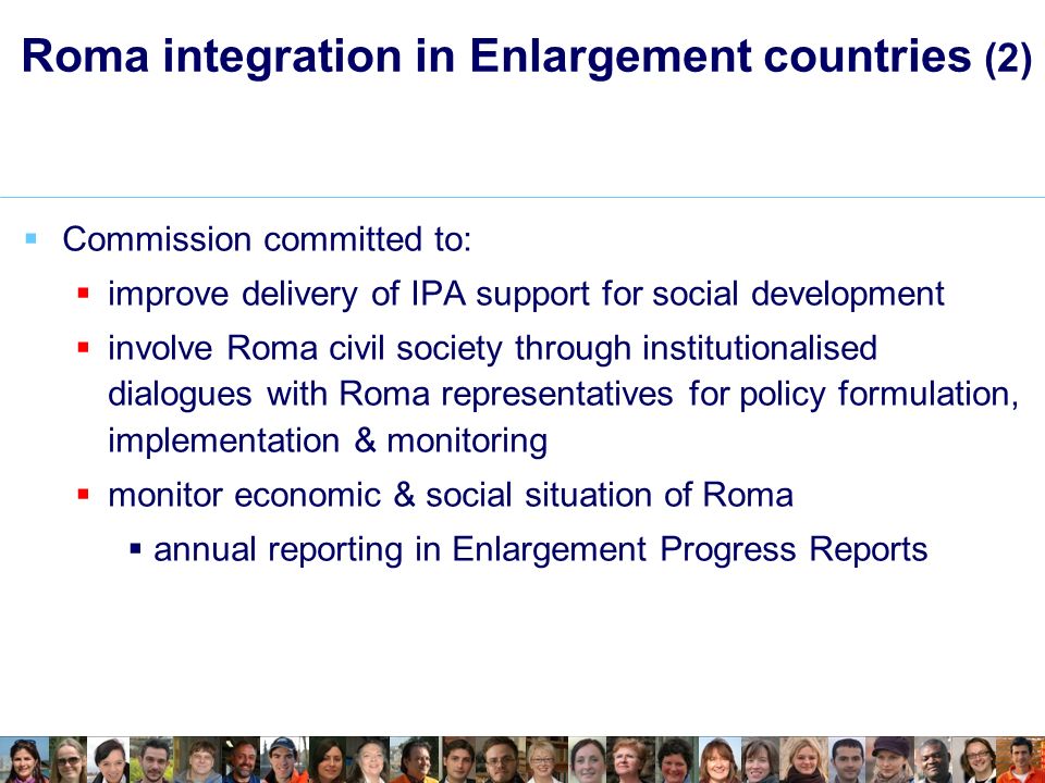 Roma integration in Enlargement countries (2) Commission committed to: improve delivery of IPA support for social development involve Roma civil society through institutionalised dialogues with Roma representatives for policy formulation, implementation & monitoring monitor economic & social situation of Roma annual reporting in Enlargement Progress Reports