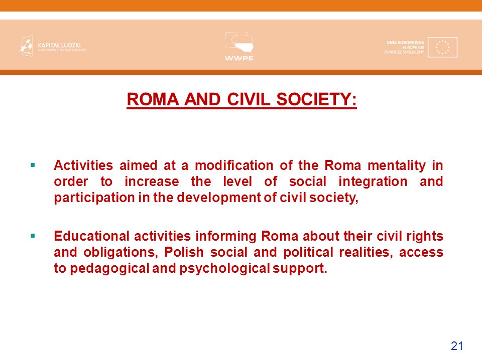 21 ROMA AND CIVIL SOCIETY: Activities aimed at a modification of the Roma mentality in order to increase the level of social integration and participation in the development of civil society, Educational activities informing Roma about their civil rights and obligations, Polish social and political realities, access to pedagogical and psychological support.