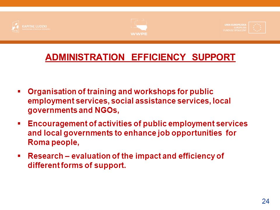 24 ADMINISTRATION EFFICIENCY SUPPORT Organisation of training and workshops for public employment services, social assistance services, local governments and NGOs, Encouragement of activities of public employment services and local governments to enhance job opportunities for Roma people, Research – evaluation of the impact and efficiency of different forms of support.