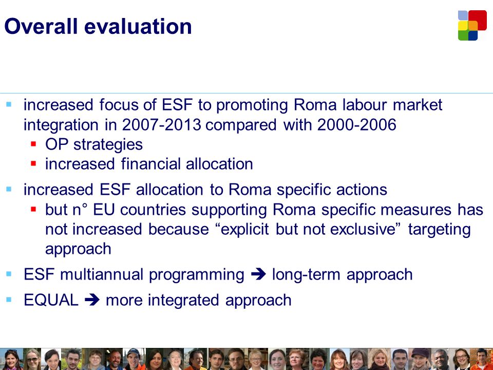 Overall evaluation increased focus of ESF to promoting Roma labour market integration in compared with OP strategies increased financial allocation increased ESF allocation to Roma specific actions but n° EU countries supporting Roma specific measures has not increased because explicit but not exclusive targeting approach ESF multiannual programming long-term approach EQUAL more integrated approach