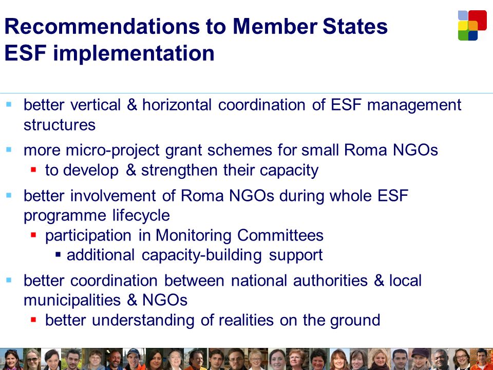 Recommendations to Member States ESF implementation better vertical & horizontal coordination of ESF management structures more micro-project grant schemes for small Roma NGOs to develop & strengthen their capacity better involvement of Roma NGOs during whole ESF programme lifecycle participation in Monitoring Committees additional capacity-building support better coordination between national authorities & local municipalities & NGOs better understanding of realities on the ground