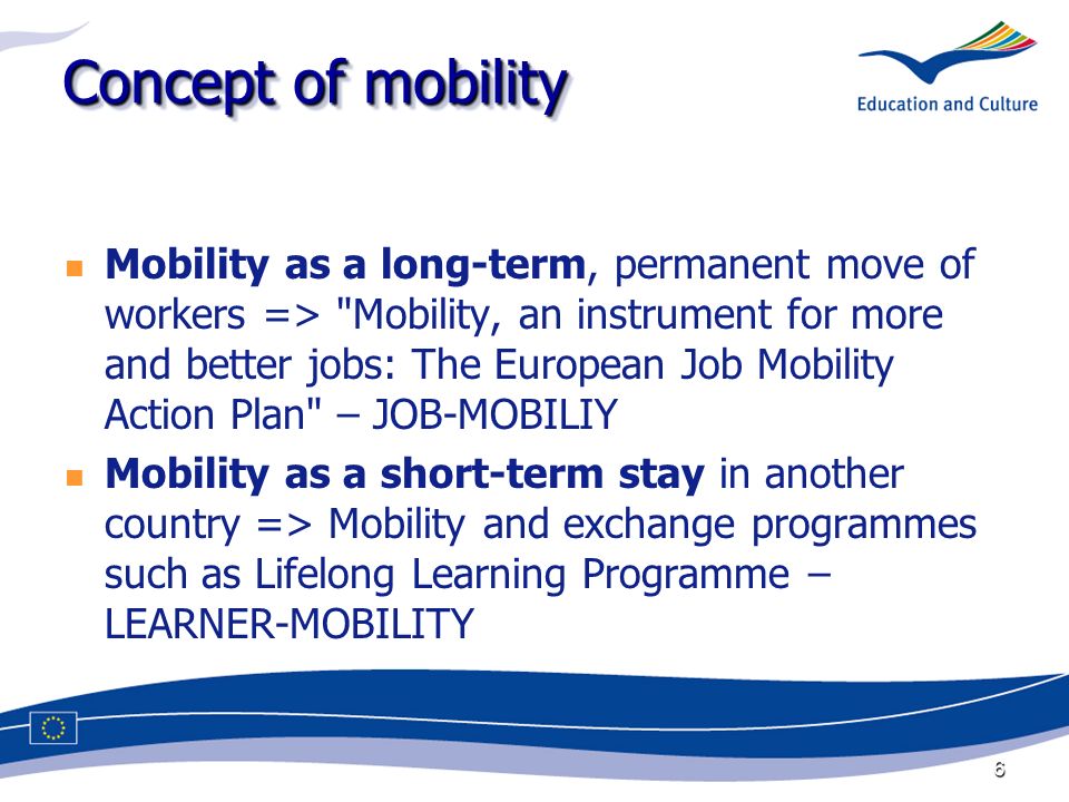 6 Concept of mobility Mobility as a long-term, permanent move of workers => Mobility, an instrument for more and better jobs: The European Job Mobility Action Plan – JOB-MOBILIY Mobility as a short-term stay in another country => Mobility and exchange programmes such as Lifelong Learning Programme – LEARNER-MOBILITY