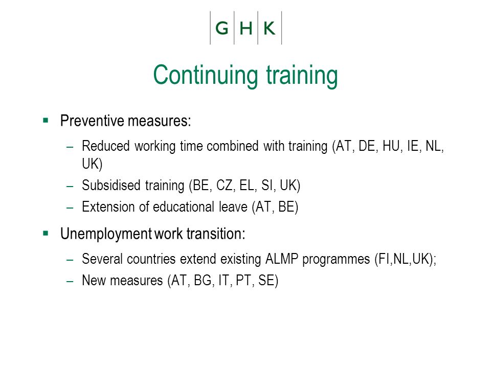 Continuing training Preventive measures: –Reduced working time combined with training (AT, DE, HU, IE, NL, UK) –Subsidised training (BE, CZ, EL, SI, UK) –Extension of educational leave (AT, BE) Unemployment work transition: –Several countries extend existing ALMP programmes (FI,NL,UK); –New measures (AT, BG, IT, PT, SE)
