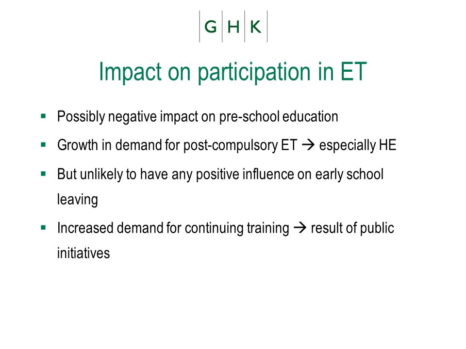 Impact on participation in ET Possibly negative impact on pre-school education Growth in demand for post-compulsory ET especially HE But unlikely to have any positive influence on early school leaving Increased demand for continuing training result of public initiatives