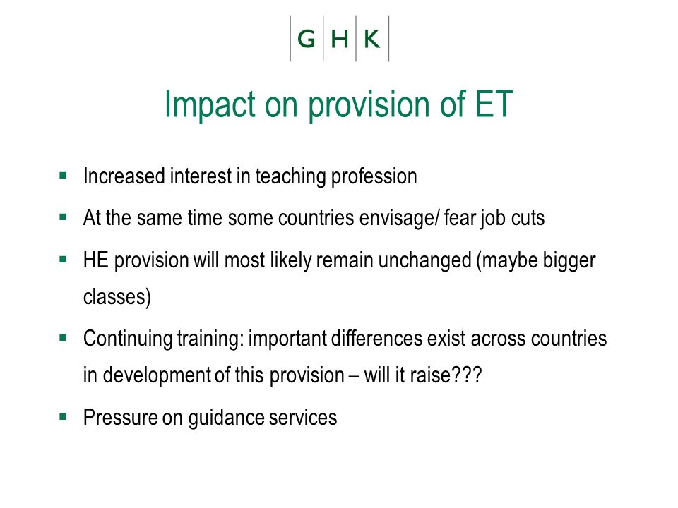 Impact on provision of ET Increased interest in teaching profession At the same time some countries envisage/ fear job cuts HE provision will most likely remain unchanged (maybe bigger classes) Continuing training: important differences exist across countries in development of this provision – will it raise .