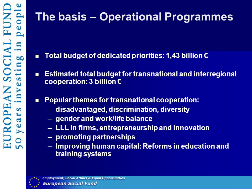 The basis – Operational Programmes Total budget of dedicated priorities: 1,43 billion Estimated total budget for transnational and interregional cooperation: 3 billion Popular themes for transnational cooperation: –disadvantaged, discrimination, diversity –gender and work/life balance –LLL in firms, entrepreneurship and innovation –promoting partnerships –Improving human capital: Reforms in education and training systems