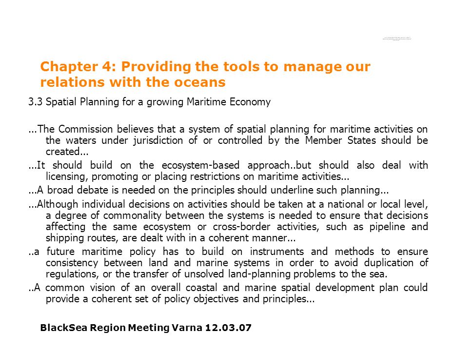 BlackSea Region Meeting Varna Chapter 4: Providing the tools to manage our relations with the oceans 3.3 Spatial Planning for a growing Maritime Economy...The Commission believes that a system of spatial planning for maritime activities on the waters under jurisdiction of or controlled by the Member States should be created......It should build on the ecosystem-based approach..but should also deal with licensing, promoting or placing restrictions on maritime activities......A broad debate is needed on the principles should underline such planning......Although individual decisions on activities should be taken at a national or local level, a degree of commonality between the systems is needed to ensure that decisions affecting the same ecosystem or cross-border activities, such as pipeline and shipping routes, are dealt with in a coherent manner.....a future maritime policy has to build on instruments and methods to ensure consistency between land and marine systems in order to avoid duplication of regulations, or the transfer of unsolved land-planning problems to the sea...A common vision of an overall coastal and marine spatial development plan could provide a coherent set of policy objectives and principles...
