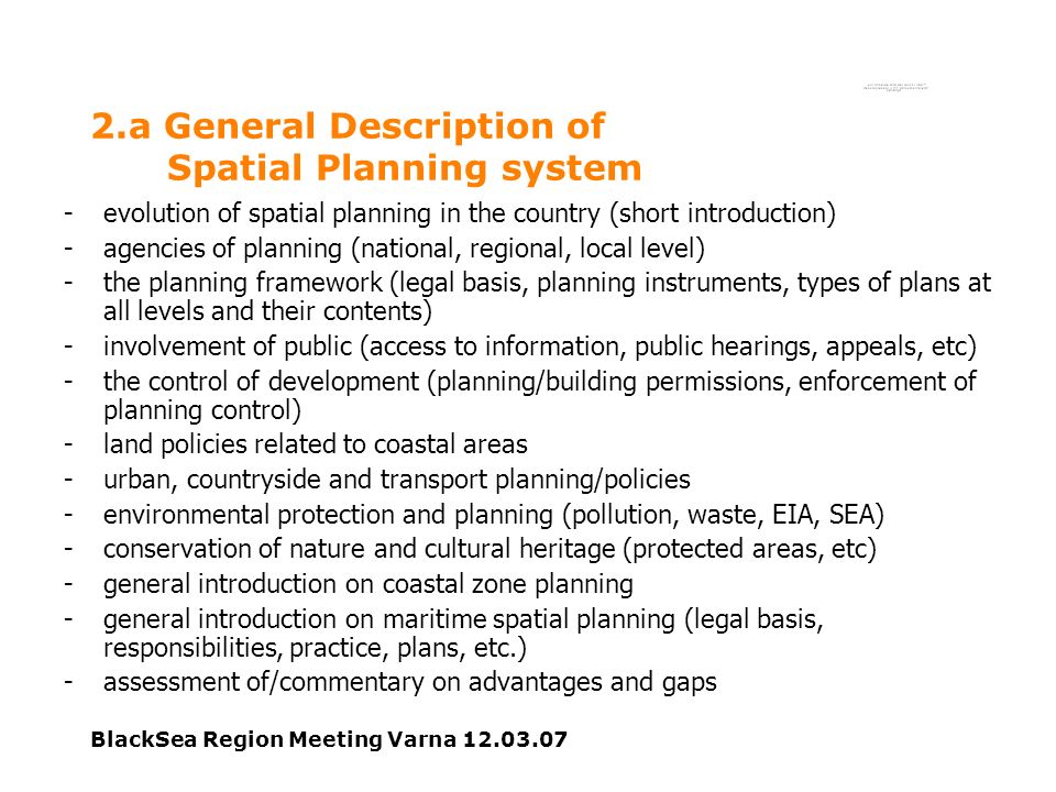 BlackSea Region Meeting Varna a General Description of Spatial Planning system -evolution of spatial planning in the country (short introduction) -agencies of planning (national, regional, local level) -the planning framework (legal basis, planning instruments, types of plans at all levels and their contents) -involvement of public (access to information, public hearings, appeals, etc) -the control of development (planning/building permissions, enforcement of planning control) -land policies related to coastal areas -urban, countryside and transport planning/policies -environmental protection and planning (pollution, waste, EIA, SEA) -conservation of nature and cultural heritage (protected areas, etc) -general introduction on coastal zone planning -general introduction on maritime spatial planning (legal basis, responsibilities, practice, plans, etc.) -assessment of/commentary on advantages and gaps