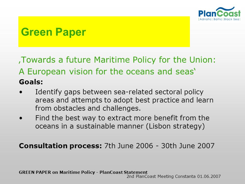 GREEN PAPER on Maritime Policy - PlanCoast Statement 2nd PlanCoast Meeting Constanta Green Paper Towards a future Maritime Policy for the Union: A European vision for the oceans and seas Goals: Identify gaps between sea-related sectoral policy areas and attempts to adopt best practice and learn from obstacles and challenges.