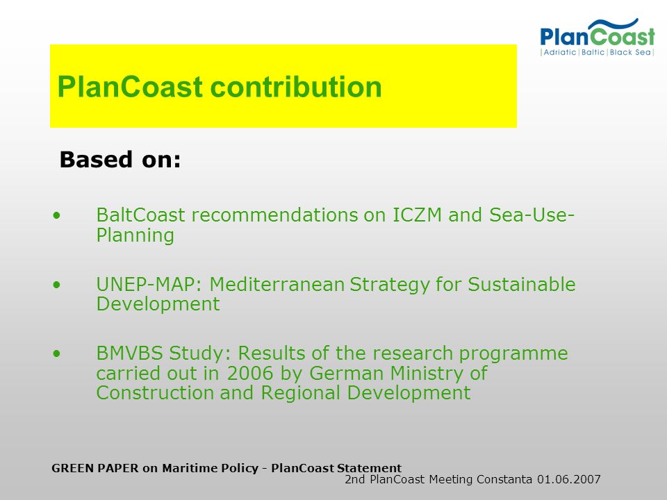 GREEN PAPER on Maritime Policy - PlanCoast Statement 2nd PlanCoast Meeting Constanta PlanCoast contribution Based on: BaltCoast recommendations on ICZM and Sea-Use- Planning UNEP-MAP: Mediterranean Strategy for Sustainable Development BMVBS Study: Results of the research programme carried out in 2006 by German Ministry of Construction and Regional Development