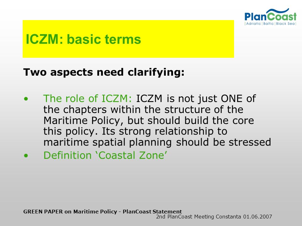 GREEN PAPER on Maritime Policy - PlanCoast Statement 2nd PlanCoast Meeting Constanta ICZM: basic terms Two aspects need clarifying: The role of ICZM: ICZM is not just ONE of the chapters within the structure of the Maritime Policy, but should build the core this policy.