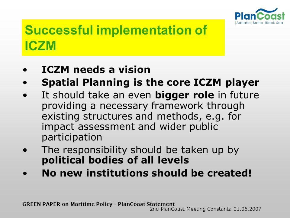 GREEN PAPER on Maritime Policy - PlanCoast Statement 2nd PlanCoast Meeting Constanta Successful implementation of ICZM ICZM needs a vision Spatial Planning is the core ICZM player It should take an even bigger role in future providing a necessary framework through existing structures and methods, e.g.