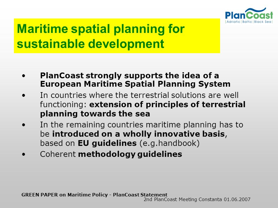GREEN PAPER on Maritime Policy - PlanCoast Statement 2nd PlanCoast Meeting Constanta Maritime spatial planning for sustainable development PlanCoast strongly supports the idea of a European Maritime Spatial Planning System In countries where the terrestrial solutions are well functioning: extension of principles of terrestrial planning towards the sea In the remaining countries maritime planning has to be introduced on a wholly innovative basis, based on EU guidelines (e.g.handbook) Coherent methodology guidelines