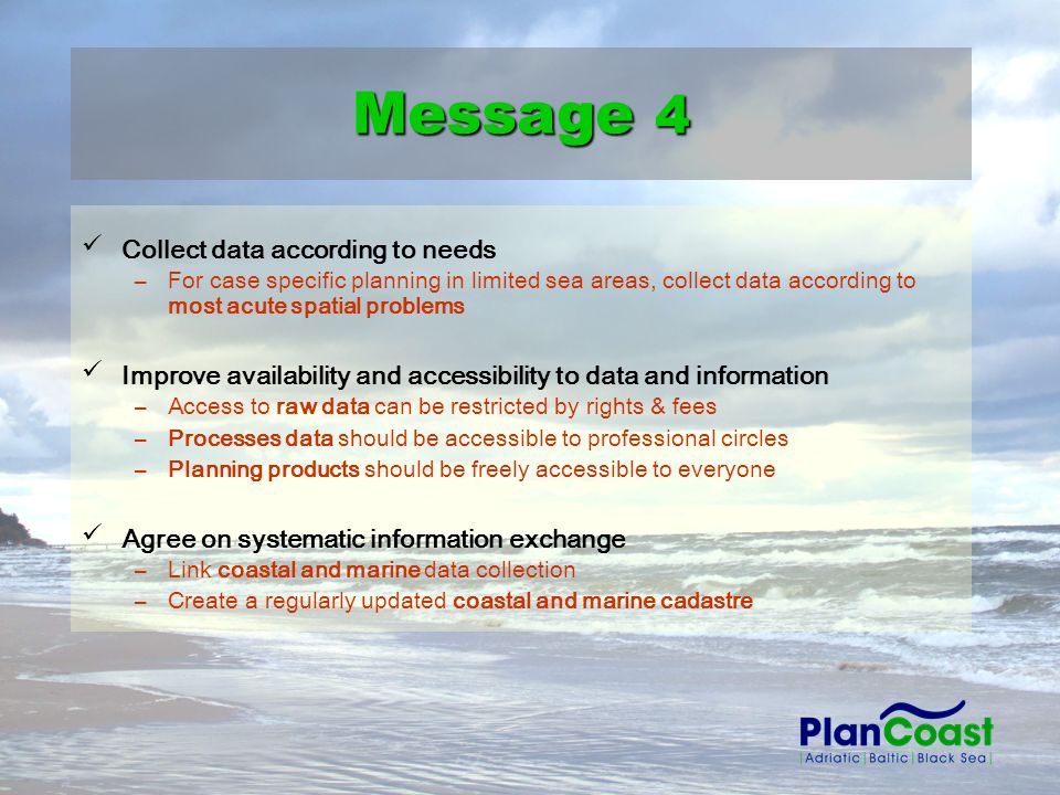 Collect data according to needs –For case specific planning in limited sea areas, collect data according to most acute spatial problems Improve availability and accessibility to data and information –Access to raw data can be restricted by rights & fees –Processes data should be accessible to professional circles –Planning products should be freely accessible to everyone Agree on systematic information exchange –Link coastal and marine data collection –Create a regularly updated coastal and marine cadastre Message 4