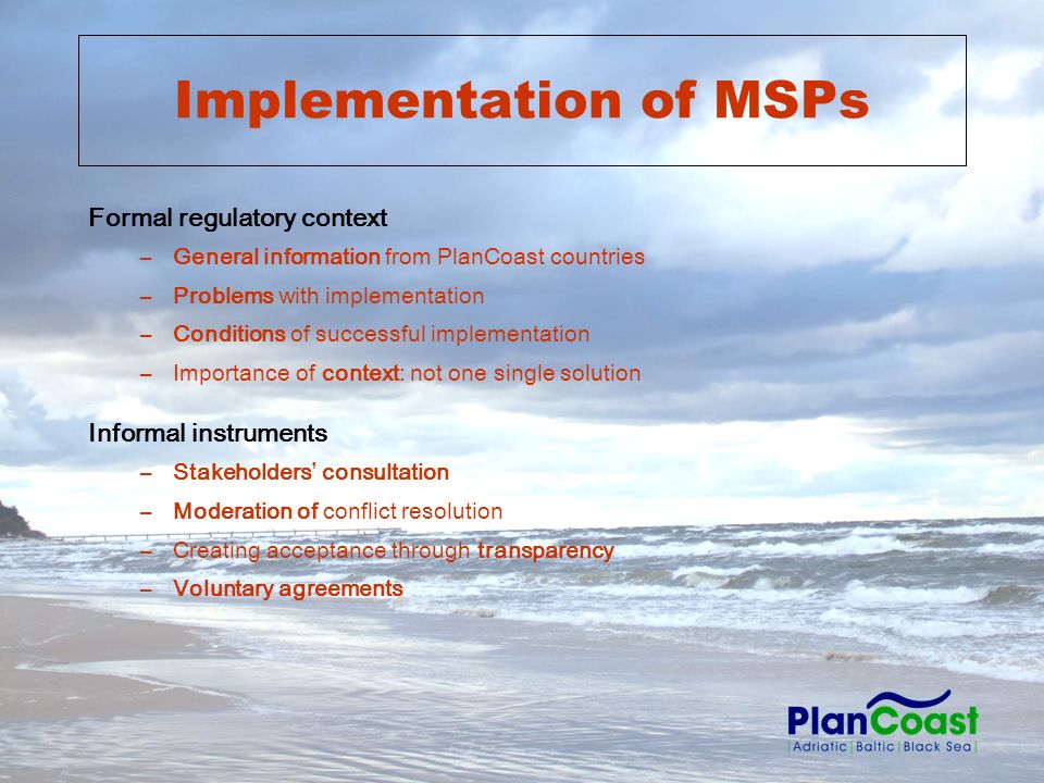 Implementation of MSPs Formal regulatory context –General information from PlanCoast countries –Problems with implementation –Conditions of successful implementation –Importance of context: not one single solution Informal instruments –Stakeholders consultation –Moderation of conflict resolution –Creating acceptance through transparency –Voluntary agreements