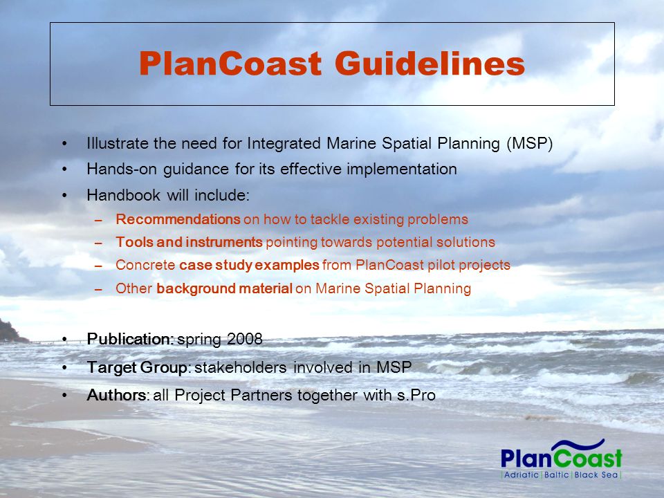 PlanCoast Guidelines Illustrate the need for Integrated Marine Spatial Planning (MSP) Hands-on guidance for its effective implementation Handbook will include: –Recommendations on how to tackle existing problems –Tools and instruments pointing towards potential solutions –Concrete case study examples from PlanCoast pilot projects –Other background material on Marine Spatial Planning Publication: spring 2008 Target Group: stakeholders involved in MSP Authors: all Project Partners together with s.Pro