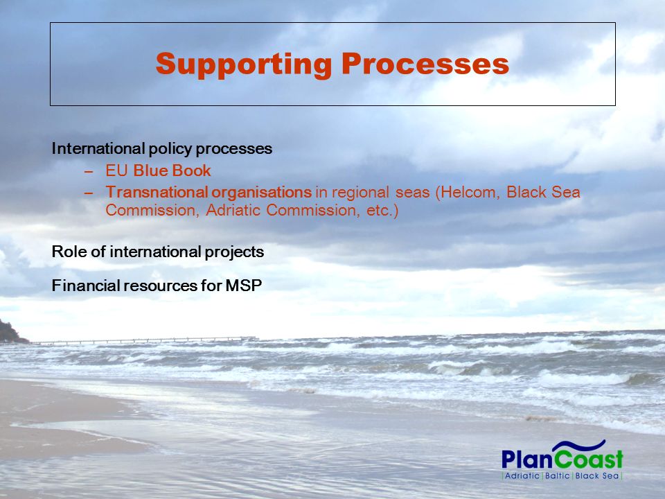Supporting Processes International policy processes –EU Blue Book –Transnational organisations in regional seas (Helcom, Black Sea Commission, Adriatic Commission, etc.) Role of international projects Financial resources for MSP