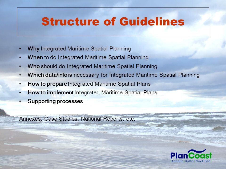Structure of Guidelines Why Integrated Maritime Spatial Planning When to do Integrated Maritime Spatial Planning Who should do Integrated Maritime Spatial Planning Which data/info is necessary for Integrated Maritime Spatial Planning How to prepare Integrated Maritime Spatial Plans How to implement Integrated Maritime Spatial Plans Supporting processes Annexes: Case Studies, National Reports, etc.