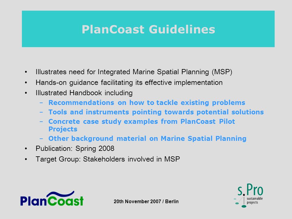 20th November 2007 / Berlin PlanCoast Guidelines Illustrates need for Integrated Marine Spatial Planning (MSP) Hands-on guidance facilitating its effective implementation Illustrated Handbook including –Recommendations on how to tackle existing problems –Tools and instruments pointing towards potential solutions –Concrete case study examples from PlanCoast Pilot Projects –Other background material on Marine Spatial Planning Publication: Spring 2008 Target Group: Stakeholders involved in MSP