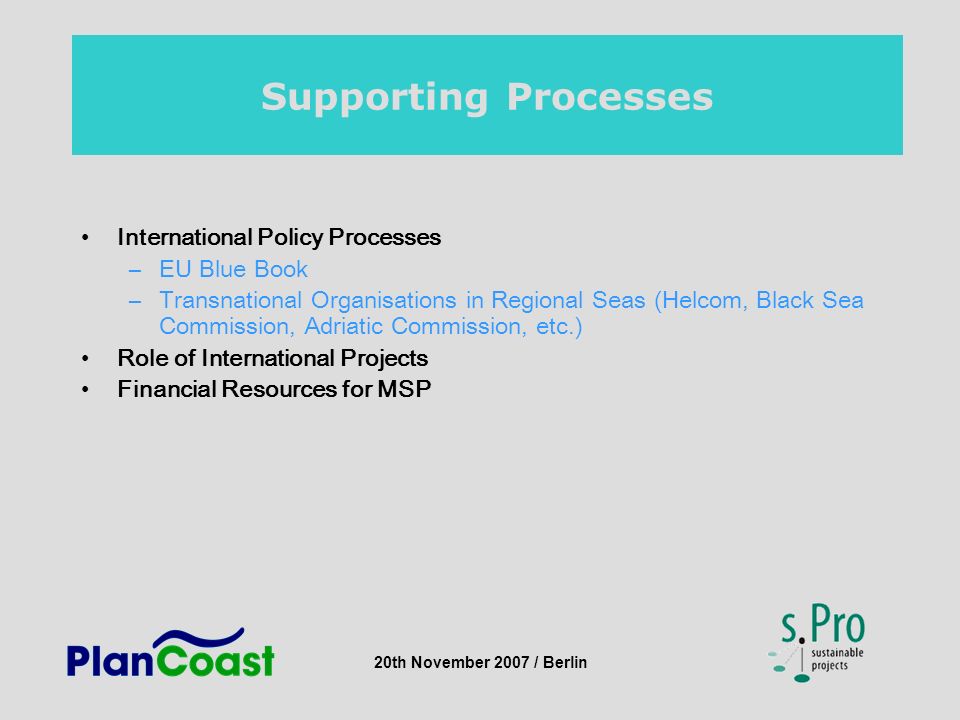 20th November 2007 / Berlin Supporting Processes International Policy Processes –EU Blue Book –Transnational Organisations in Regional Seas (Helcom, Black Sea Commission, Adriatic Commission, etc.) Role of International Projects Financial Resources for MSP