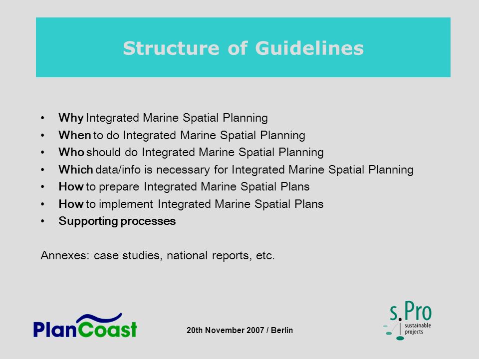 20th November 2007 / Berlin Structure of Guidelines Why Integrated Marine Spatial Planning When to do Integrated Marine Spatial Planning Who should do Integrated Marine Spatial Planning Which data/info is necessary for Integrated Marine Spatial Planning How to prepare Integrated Marine Spatial Plans How to implement Integrated Marine Spatial Plans Supporting processes Annexes: case studies, national reports, etc.