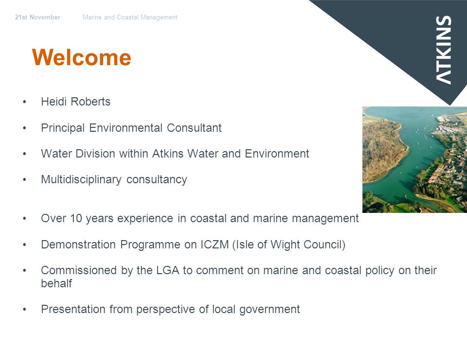 21st NovemberMarine and Coastal Management Welcome Heidi Roberts Principal Environmental Consultant Water Division within Atkins Water and Environment Multidisciplinary consultancy Over 10 years experience in coastal and marine management Demonstration Programme on ICZM (Isle of Wight Council) Commissioned by the LGA to comment on marine and coastal policy on their behalf Presentation from perspective of local government