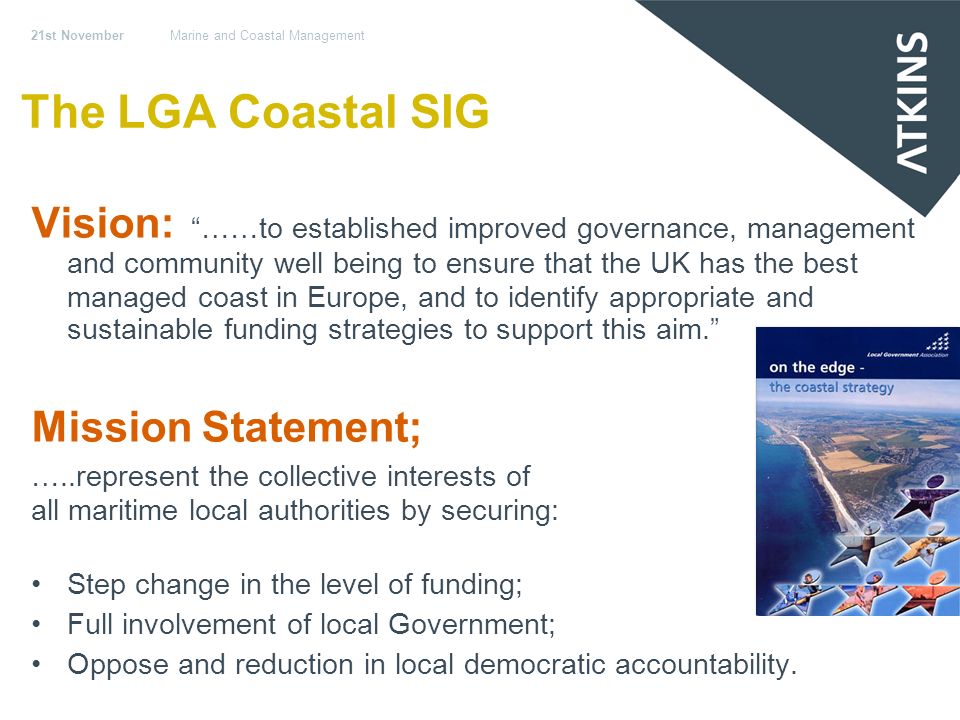 21st NovemberMarine and Coastal Management The LGA Coastal SIG Vision: ……to established improved governance, management and community well being to ensure that the UK has the best managed coast in Europe, and to identify appropriate and sustainable funding strategies to support this aim.