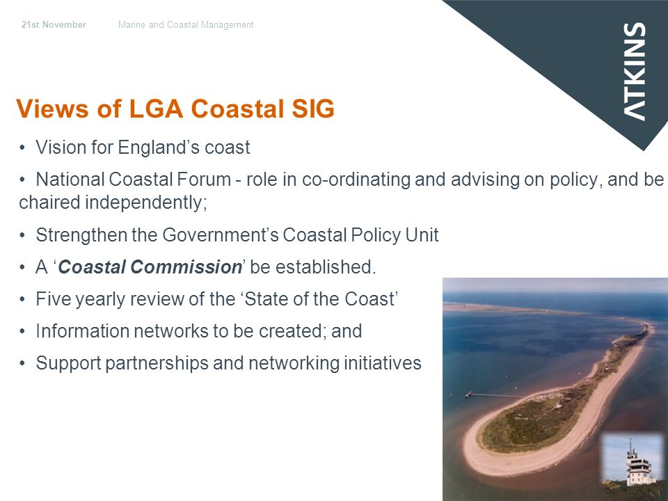 21st NovemberMarine and Coastal Management Views of LGA Coastal SIG Vision for Englands coast National Coastal Forum - role in co-ordinating and advising on policy, and be chaired independently; Strengthen the Governments Coastal Policy Unit A Coastal Commission be established.