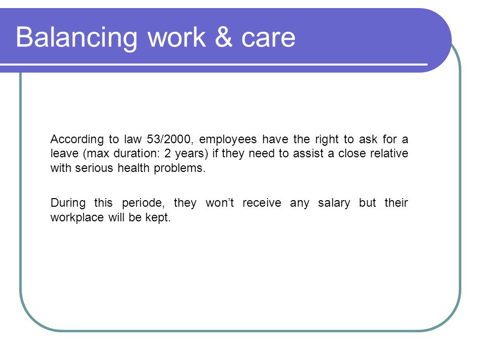 Balancing work & care According to law 53/2000, employees have the right to ask for a leave (max duration: 2 years) if they need to assist a close relative with serious health problems.