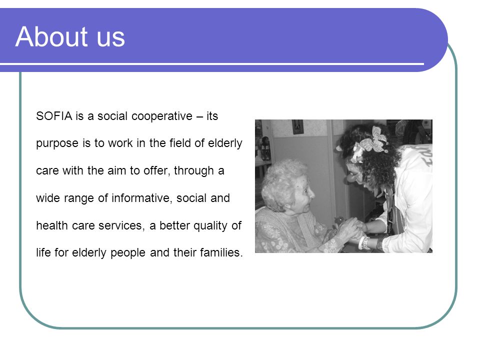 About us SOFIA is a social cooperative – its purpose is to work in the field of elderly care with the aim to offer, through a wide range of informative, social and health care services, a better quality of life for elderly people and their families.