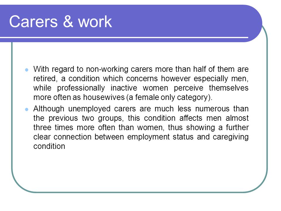 Carers & work With regard to non-working carers more than half of them are retired, a condition which concerns however especially men, while professionally inactive women perceive themselves more often as housewives (a female only category).