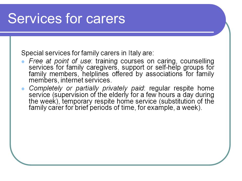 Services for carers Special services for family carers in Italy are: Free at point of use: training courses on caring, counselling services for family caregivers, support or self-help groups for family members, helplines offered by associations for family members, internet services.