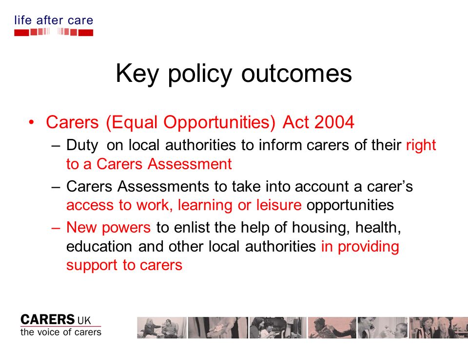 Key policy outcomes Carers (Equal Opportunities) Act 2004 –Duty on local authorities to inform carers of their right to a Carers Assessment –Carers Assessments to take into account a carers access to work, learning or leisure opportunities –New powers to enlist the help of housing, health, education and other local authorities in providing support to carers