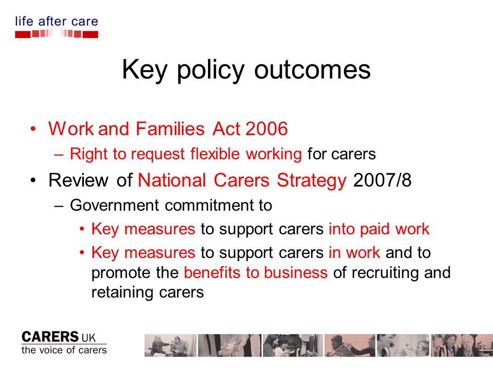 Key policy outcomes Work and Families Act 2006 –Right to request flexible working for carers Review of National Carers Strategy 2007/8 –Government commitment to Key measures to support carers into paid work Key measures to support carers in work and to promote the benefits to business of recruiting and retaining carers