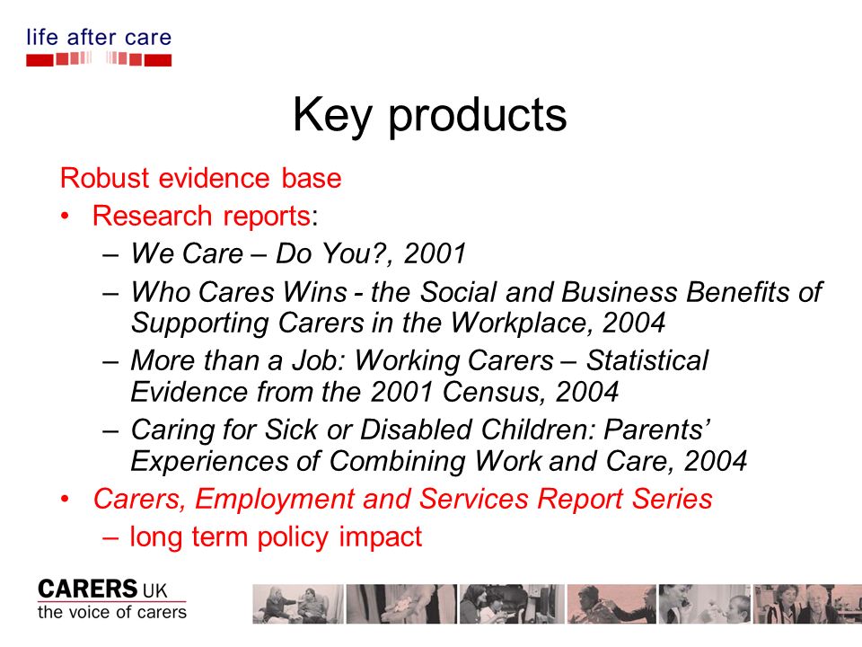 Key products Robust evidence base Research reports: –We Care – Do You , 2001 –Who Cares Wins - the Social and Business Benefits of Supporting Carers in the Workplace, 2004 –More than a Job: Working Carers – Statistical Evidence from the 2001 Census, 2004 –Caring for Sick or Disabled Children: Parents Experiences of Combining Work and Care, 2004 Carers, Employment and Services Report Series –long term policy impact