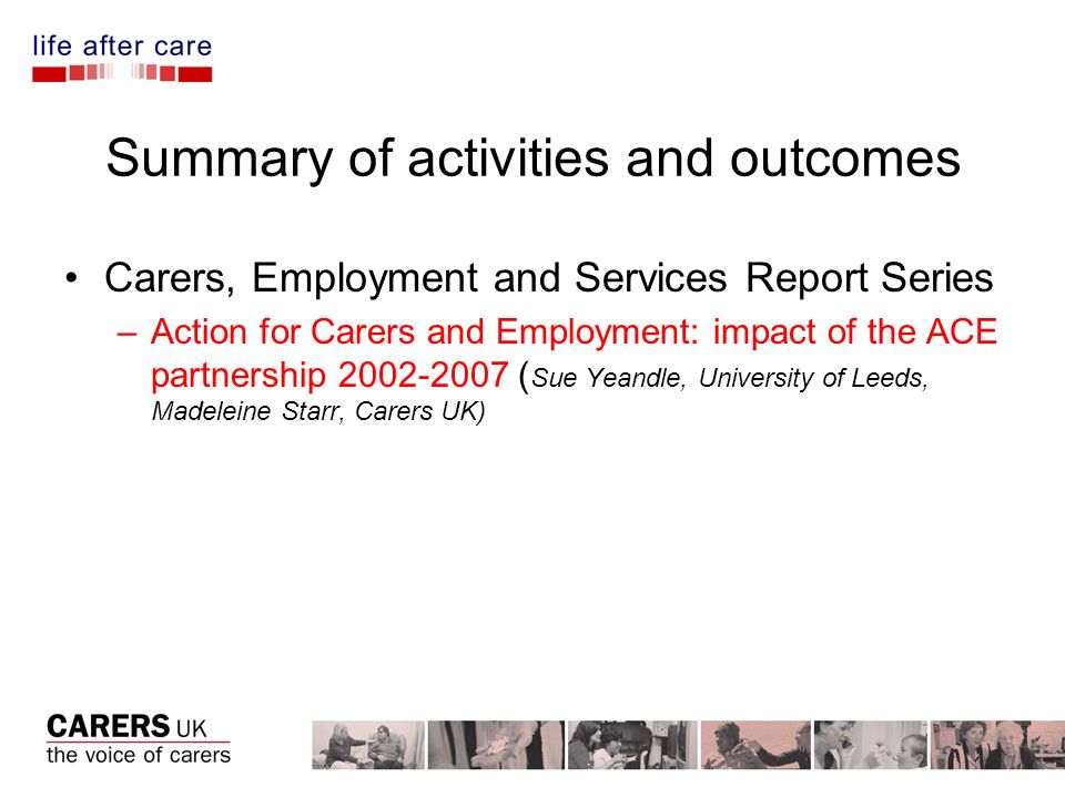 Summary of activities and outcomes Carers, Employment and Services Report Series –Action for Carers and Employment: impact of the ACE partnership ( Sue Yeandle, University of Leeds, Madeleine Starr, Carers UK)