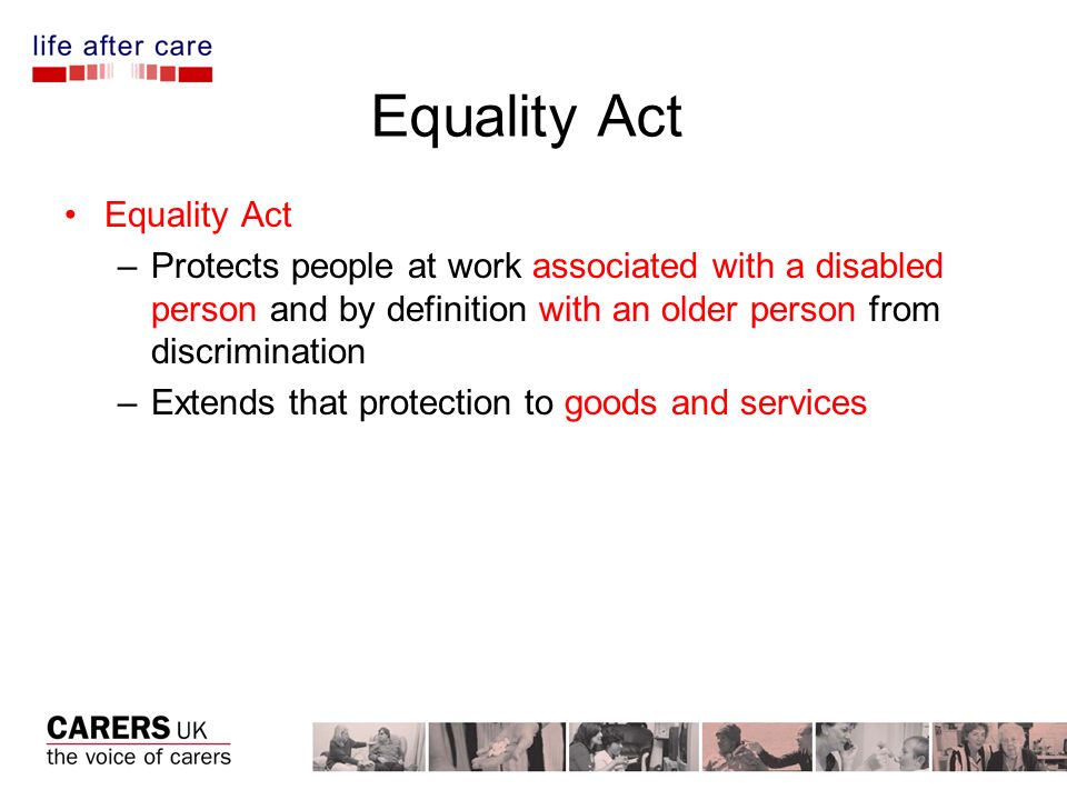 Equality Act –Protects people at work associated with a disabled person and by definition with an older person from discrimination –Extends that protection to goods and services