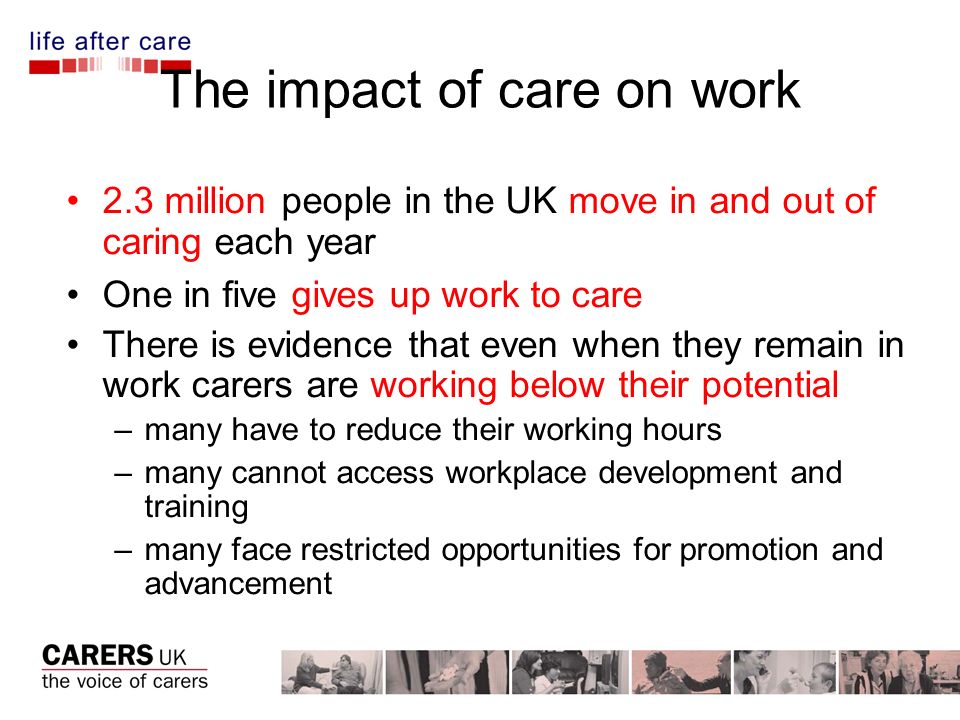 The impact of care on work 2.3 million people in the UK move in and out of caring each year One in five gives up work to care There is evidence that even when they remain in work carers are working below their potential –many have to reduce their working hours –many cannot access workplace development and training –many face restricted opportunities for promotion and advancement