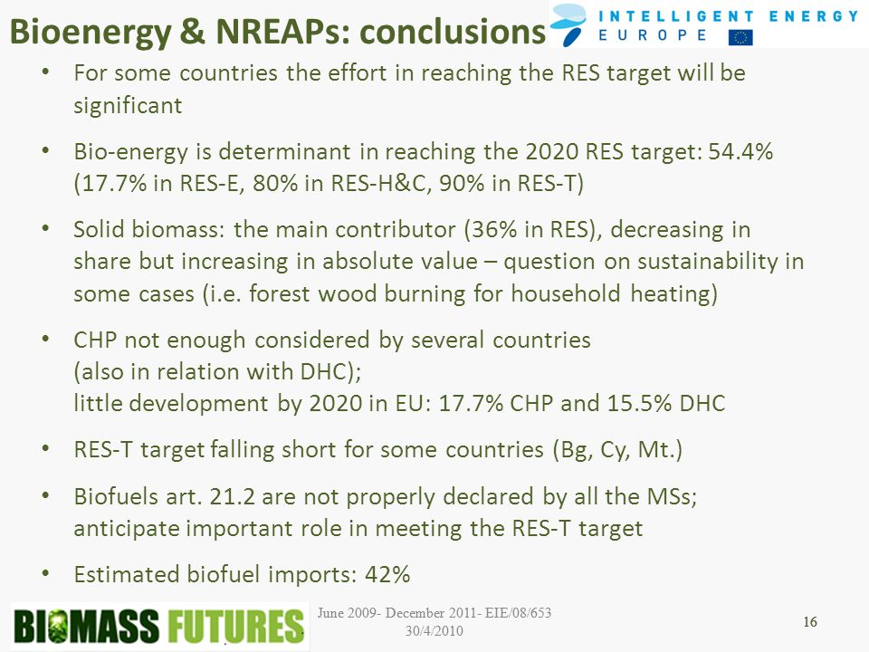 June December EIE/08/653 30/4/ June December EIE/08/653 30/4/ Bioenergy & NREAPs: conclusions 16 For some countries the effort in reaching the RES target will be significant Bio-energy is determinant in reaching the 2020 RES target: 54.4% (17.7% in RES-E, 80% in RES-H&C, 90% in RES-T) Solid biomass: the main contributor (36% in RES), decreasing in share but increasing in absolute value – question on sustainability in some cases (i.e.