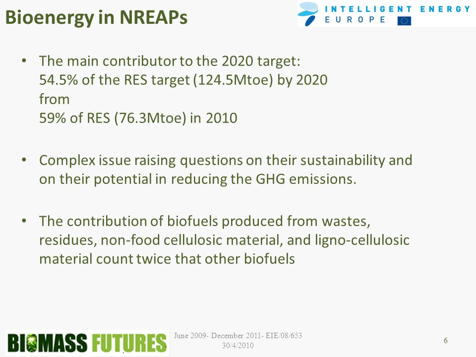 June December EIE/08/653 30/4/2010 Bioenergy in NREAPs The main contributor to the 2020 target: 54.5% of the RES target (124.5Mtoe) by 2020 from 59% of RES (76.3Mtoe) in 2010 Complex issue raising questions on their sustainability and on their potential in reducing the GHG emissions.