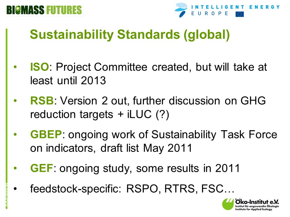 o.de Sustainability Standards (global) ISO: Project Committee created, but will take at least until 2013 RSB: Version 2 out, further discussion on GHG reduction targets + iLUC ( ) GBEP: ongoing work of Sustainability Task Force on indicators, draft list May 2011 GEF: ongoing study, some results in 2011 feedstock-specific: RSPO, RTRS, FSC…
