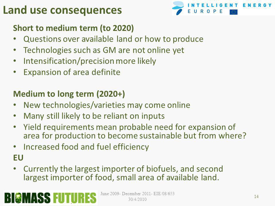 June December EIE/08/653 30/4/2010 Land use consequences Short to medium term (to 2020) Questions over available land or how to produce Technologies such as GM are not online yet Intensification/precision more likely Expansion of area definite Medium to long term (2020+) New technologies/varieties may come online Many still likely to be reliant on inputs Yield requirements mean probable need for expansion of area for production to become sustainable but from where.