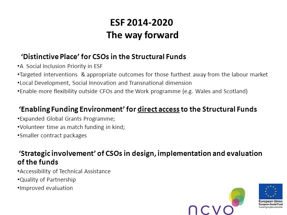 ESF The way forward Distinctive Place for CSOs in the Structural Funds A Social Inclusion Priority in ESF Targeted interventions & appropriate outcomes for those furthest away from the labour market Local Development, Social Innovation and Transnational dimension Enable more flexibility outside CFOs and the Work programme (e.g.