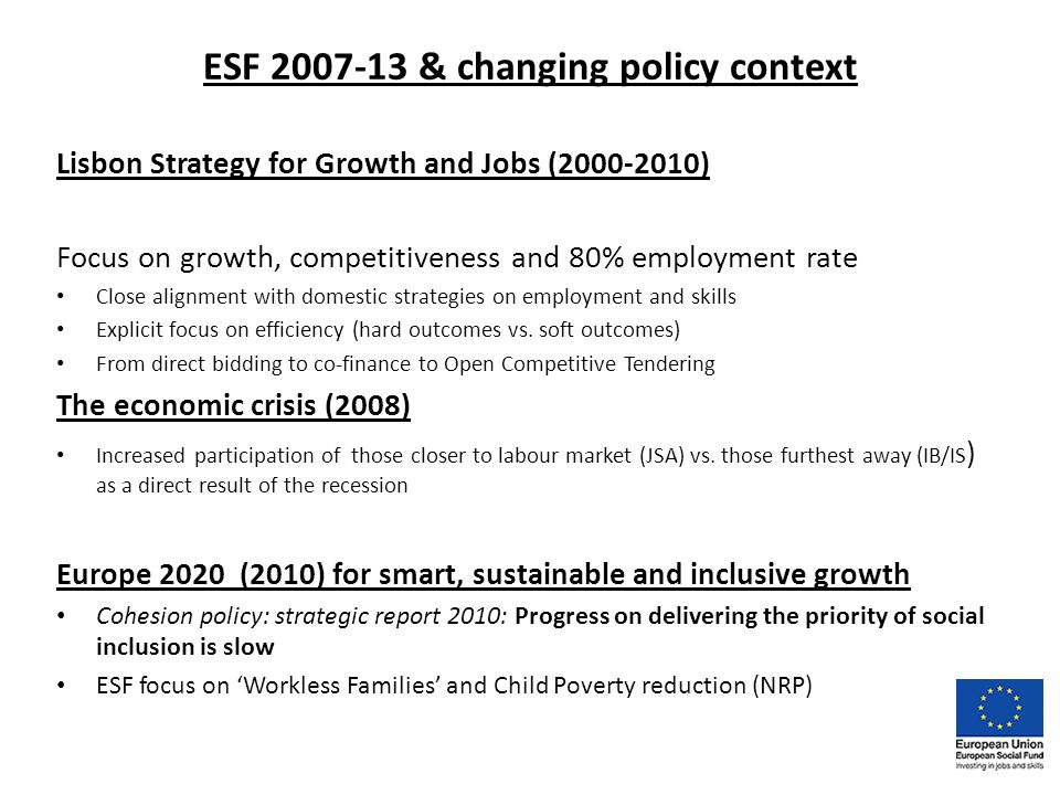 ESF & changing policy context Lisbon Strategy for Growth and Jobs ( ) Focus on growth, competitiveness and 80% employment rate Close alignment with domestic strategies on employment and skills Explicit focus on efficiency (hard outcomes vs.