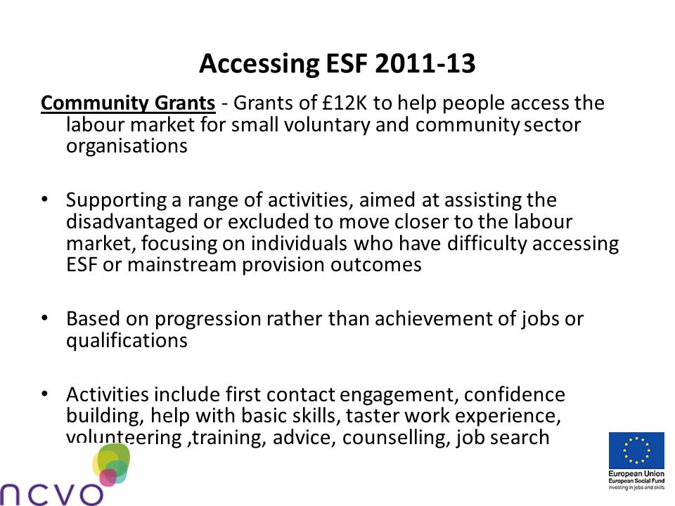 Accessing ESF Community Grants - Grants of £12K to help people access the labour market for small voluntary and community sector organisations Supporting a range of activities, aimed at assisting the disadvantaged or excluded to move closer to the labour market, focusing on individuals who have difficulty accessing ESF or mainstream provision outcomes Based on progression rather than achievement of jobs or qualifications Activities include first contact engagement, confidence building, help with basic skills, taster work experience, volunteering,training, advice, counselling, job search