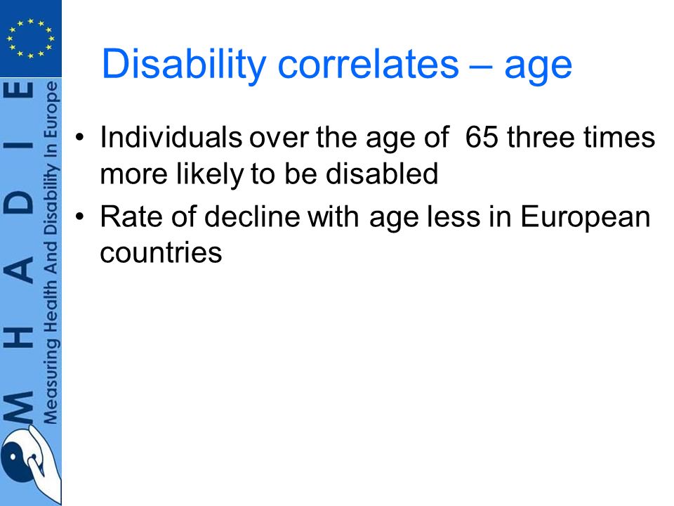 Disability correlates – age Individuals over the age of 65 three times more likely to be disabled Rate of decline with age less in European countries