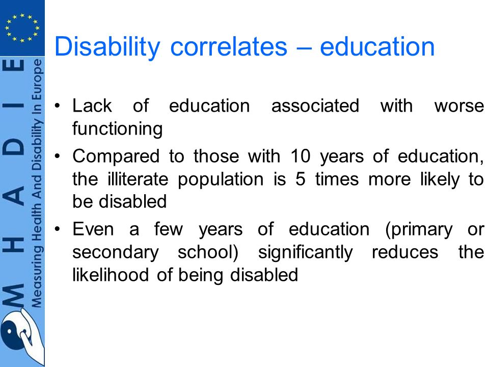Disability correlates – education Lack of education associated with worse functioning Compared to those with 10 years of education, the illiterate population is 5 times more likely to be disabled Even a few years of education (primary or secondary school) significantly reduces the likelihood of being disabled