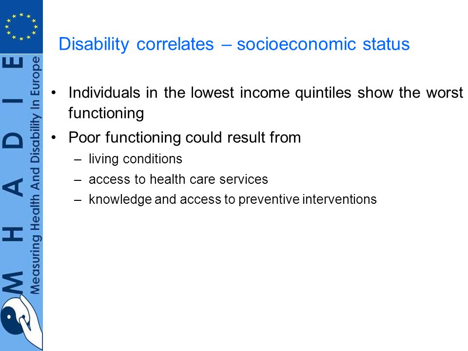 Disability correlates – socioeconomic status Individuals in the lowest income quintiles show the worst functioning Poor functioning could result from –living conditions –access to health care services –knowledge and access to preventive interventions