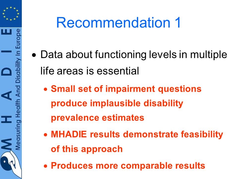 Recommendation 1 Data about functioning levels in multiple life areas is essential Small set of impairment questions produce implausible disability prevalence estimates MHADIE results demonstrate feasibility of this approach Produces more comparable results