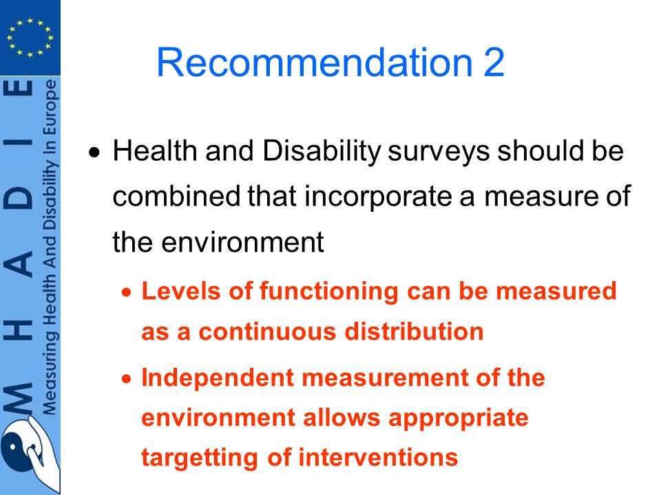 Recommendation 2 Health and Disability surveys should be combined that incorporate a measure of the environment Levels of functioning can be measured as a continuous distribution Independent measurement of the environment allows appropriate targetting of interventions